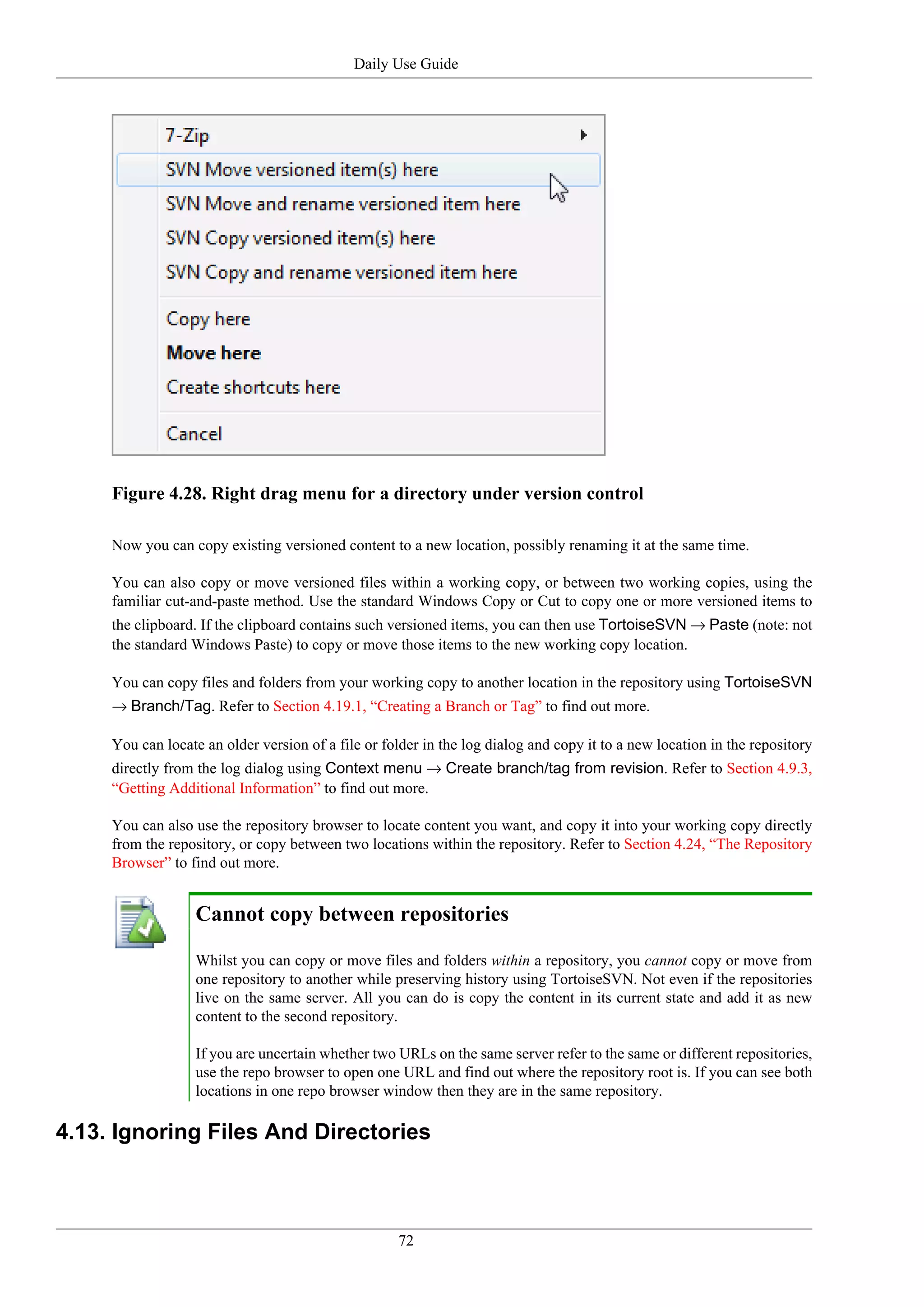 Daily Use Guide




     Figure 4.28. Right drag menu for a directory under version control

     Now you can copy existing versioned content to a new location, possibly renaming it at the same time.

     You can also copy or move versioned files within a working copy, or between two working copies, using the
     familiar cut-and-paste method. Use the standard Windows Copy or Cut to copy one or more versioned items to
     the clipboard. If the clipboard contains such versioned items, you can then use TortoiseSVN → Paste (note: not
     the standard Windows Paste) to copy or move those items to the new working copy location.

     You can copy files and folders from your working copy to another location in the repository using TortoiseSVN
     → Branch/Tag. Refer to Section 4.19.1, “Creating a Branch or Tag” to find out more.

     You can locate an older version of a file or folder in the log dialog and copy it to a new location in the repository
     directly from the log dialog using Context menu → Create branch/tag from revision. Refer to Section 4.9.3,
     “Getting Additional Information” to find out more.

     You can also use the repository browser to locate content you want, and copy it into your working copy directly
     from the repository, or copy between two locations within the repository. Refer to Section 4.24, “The Repository
     Browser” to find out more.


                   Cannot copy between repositories

                   Whilst you can copy or move files and folders within a repository, you cannot copy or move from
                   one repository to another while preserving history using TortoiseSVN. Not even if the repositories
                   live on the same server. All you can do is copy the content in its current state and add it as new
                   content to the second repository.

                   If you are uncertain whether two URLs on the same server refer to the same or different repositories,
                   use the repo browser to open one URL and find out where the repository root is. If you can see both
                   locations in one repo browser window then they are in the same repository.

4.13. Ignoring Files And Directories



                                                    72
 