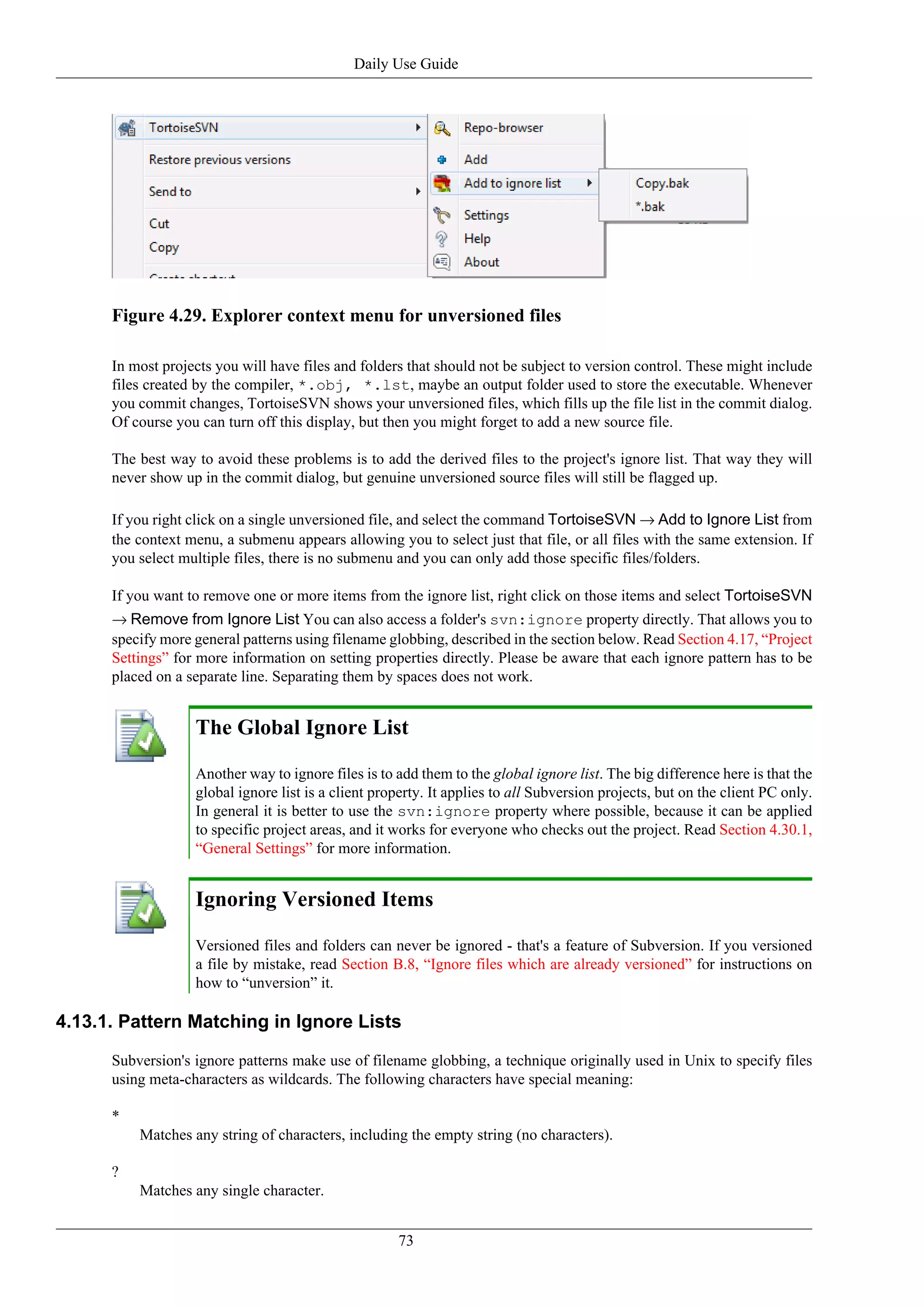 Daily Use Guide




      Figure 4.29. Explorer context menu for unversioned files

      In most projects you will have files and folders that should not be subject to version control. These might include
      files created by the compiler, *.obj, *.lst, maybe an output folder used to store the executable. Whenever
      you commit changes, TortoiseSVN shows your unversioned files, which fills up the file list in the commit dialog.
      Of course you can turn off this display, but then you might forget to add a new source file.

      The best way to avoid these problems is to add the derived files to the project's ignore list. That way they will
      never show up in the commit dialog, but genuine unversioned source files will still be flagged up.

      If you right click on a single unversioned file, and select the command TortoiseSVN → Add to Ignore List from
      the context menu, a submenu appears allowing you to select just that file, or all files with the same extension. If
      you select multiple files, there is no submenu and you can only add those specific files/folders.

      If you want to remove one or more items from the ignore list, right click on those items and select TortoiseSVN
      → Remove from Ignore List You can also access a folder's svn:ignore property directly. That allows you to
      specify more general patterns using filename globbing, described in the section below. Read Section 4.17, “Project
      Settings” for more information on setting properties directly. Please be aware that each ignore pattern has to be
      placed on a separate line. Separating them by spaces does not work.


                   The Global Ignore List

                   Another way to ignore files is to add them to the global ignore list. The big difference here is that the
                   global ignore list is a client property. It applies to all Subversion projects, but on the client PC only.
                   In general it is better to use the svn:ignore property where possible, because it can be applied
                   to specific project areas, and it works for everyone who checks out the project. Read Section 4.30.1,
                   “General Settings” for more information.


                   Ignoring Versioned Items

                   Versioned files and folders can never be ignored - that's a feature of Subversion. If you versioned
                   a file by mistake, read Section B.8, “Ignore files which are already versioned” for instructions on
                   how to “unversion” it.

4.13.1. Pattern Matching in Ignore Lists

      Subversion's ignore patterns make use of filename globbing, a technique originally used in Unix to specify files
      using meta-characters as wildcards. The following characters have special meaning:

      *
          Matches any string of characters, including the empty string (no characters).

      ?
          Matches any single character.


                                                     73
 