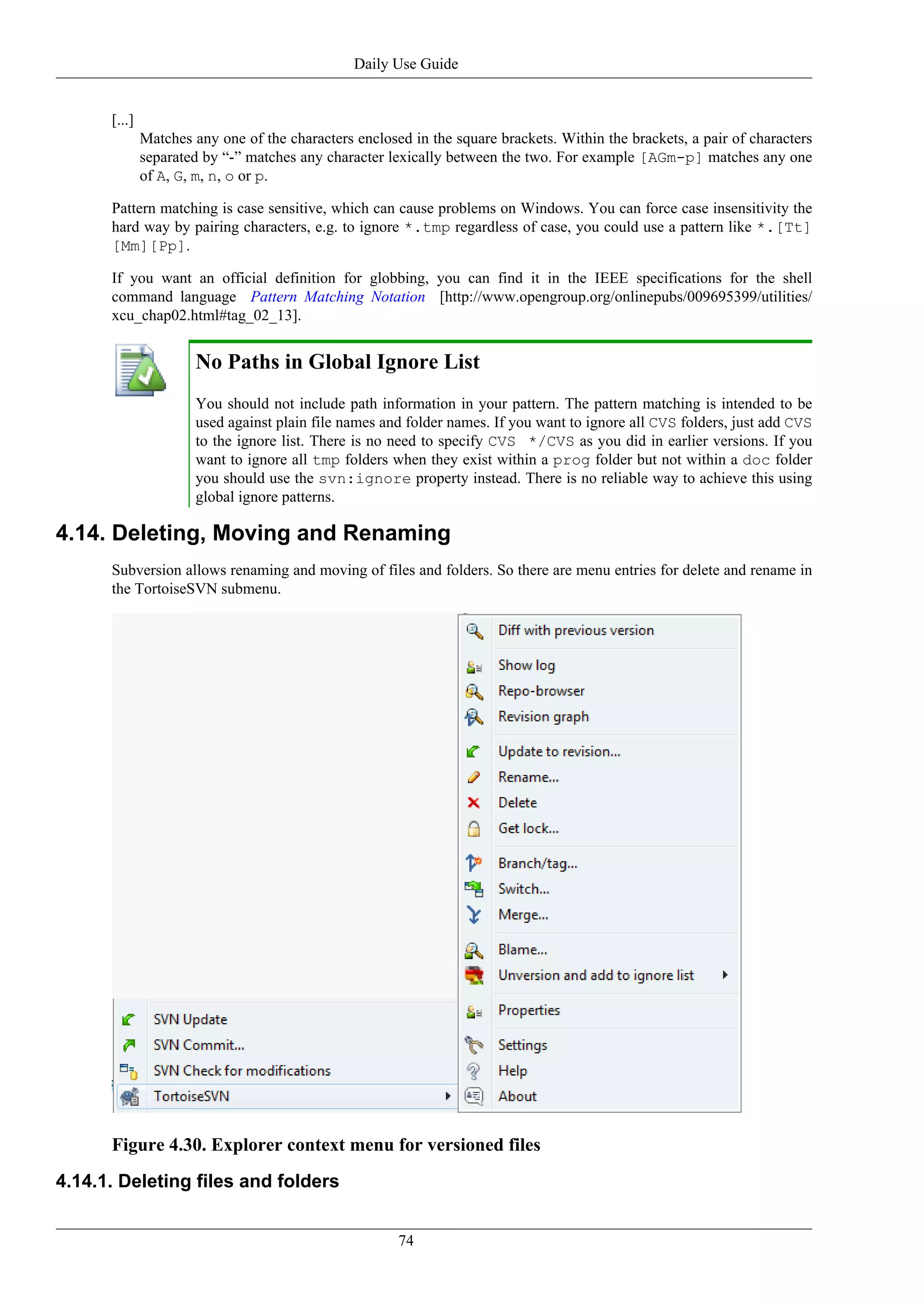 Daily Use Guide


      [...]
              Matches any one of the characters enclosed in the square brackets. Within the brackets, a pair of characters
              separated by “-” matches any character lexically between the two. For example [AGm-p] matches any one
              of A, G, m, n, o or p.

      Pattern matching is case sensitive, which can cause problems on Windows. You can force case insensitivity the
      hard way by pairing characters, e.g. to ignore *.tmp regardless of case, you could use a pattern like *.[Tt]
      [Mm][Pp].

      If you want an official definition for globbing, you can find it in the IEEE specifications for the shell
      command language Pattern Matching Notation [http://www.opengroup.org/onlinepubs/009695399/utilities/
      xcu_chap02.html#tag_02_13].


                      No Paths in Global Ignore List
                      You should not include path information in your pattern. The pattern matching is intended to be
                      used against plain file names and folder names. If you want to ignore all CVS folders, just add CVS
                      to the ignore list. There is no need to specify CVS */CVS as you did in earlier versions. If you
                      want to ignore all tmp folders when they exist within a prog folder but not within a doc folder
                      you should use the svn:ignore property instead. There is no reliable way to achieve this using
                      global ignore patterns.

4.14. Deleting, Moving and Renaming
      Subversion allows renaming and moving of files and folders. So there are menu entries for delete and rename in
      the TortoiseSVN submenu.




      Figure 4.30. Explorer context menu for versioned files
4.14.1. Deleting files and folders


                                                       74
 