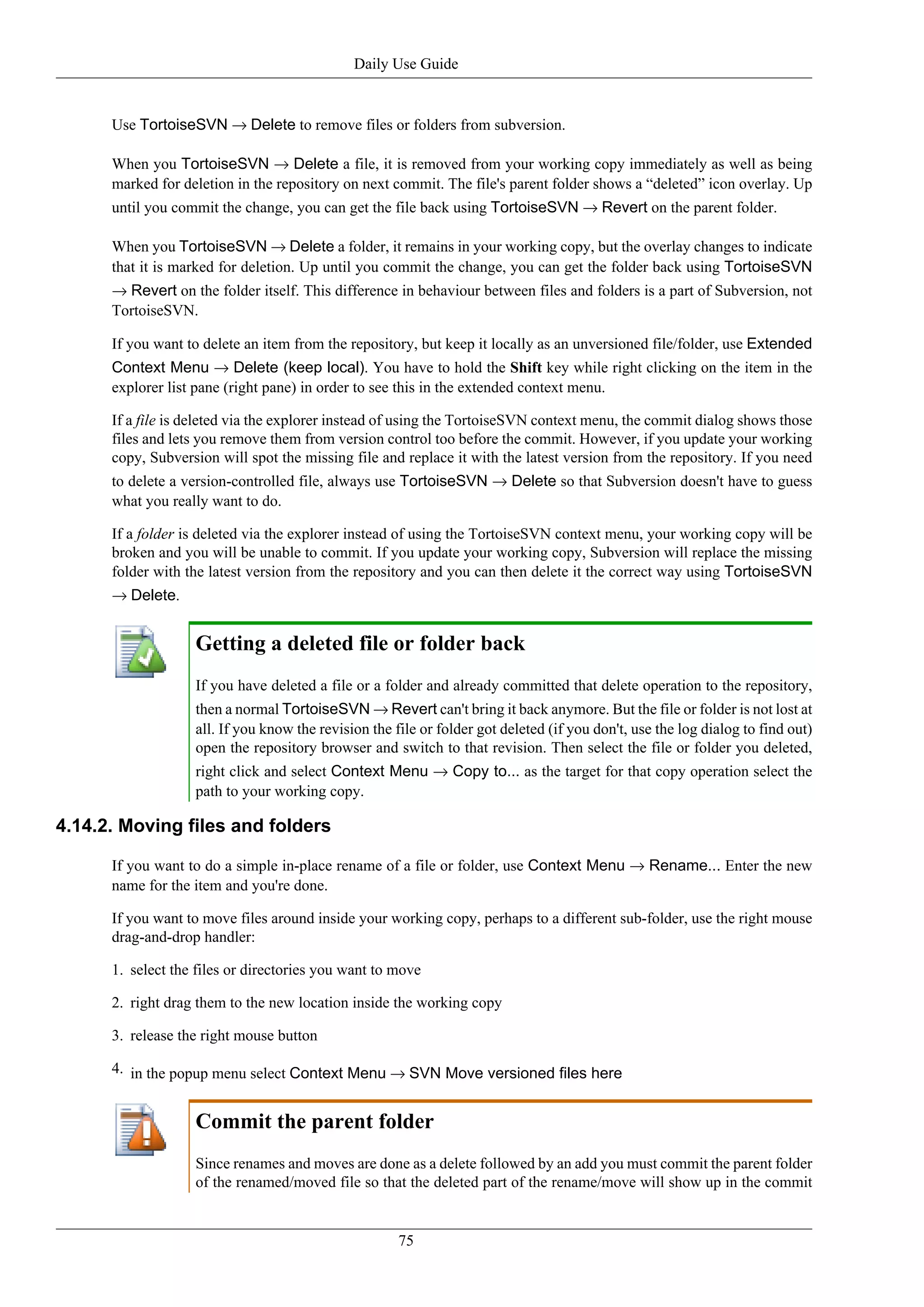 Daily Use Guide


      Use TortoiseSVN → Delete to remove files or folders from subversion.

      When you TortoiseSVN → Delete a file, it is removed from your working copy immediately as well as being
      marked for deletion in the repository on next commit. The file's parent folder shows a “deleted” icon overlay. Up
      until you commit the change, you can get the file back using TortoiseSVN → Revert on the parent folder.

      When you TortoiseSVN → Delete a folder, it remains in your working copy, but the overlay changes to indicate
      that it is marked for deletion. Up until you commit the change, you can get the folder back using TortoiseSVN
      → Revert on the folder itself. This difference in behaviour between files and folders is a part of Subversion, not
      TortoiseSVN.

      If you want to delete an item from the repository, but keep it locally as an unversioned file/folder, use Extended
      Context Menu → Delete (keep local). You have to hold the Shift key while right clicking on the item in the
      explorer list pane (right pane) in order to see this in the extended context menu.

      If a file is deleted via the explorer instead of using the TortoiseSVN context menu, the commit dialog shows those
      files and lets you remove them from version control too before the commit. However, if you update your working
      copy, Subversion will spot the missing file and replace it with the latest version from the repository. If you need
      to delete a version-controlled file, always use TortoiseSVN → Delete so that Subversion doesn't have to guess
      what you really want to do.

      If a folder is deleted via the explorer instead of using the TortoiseSVN context menu, your working copy will be
      broken and you will be unable to commit. If you update your working copy, Subversion will replace the missing
      folder with the latest version from the repository and you can then delete it the correct way using TortoiseSVN
      → Delete.


                   Getting a deleted file or folder back
                   If you have deleted a file or a folder and already committed that delete operation to the repository,
                   then a normal TortoiseSVN → Revert can't bring it back anymore. But the file or folder is not lost at
                   all. If you know the revision the file or folder got deleted (if you don't, use the log dialog to find out)
                   open the repository browser and switch to that revision. Then select the file or folder you deleted,
                   right click and select Context Menu → Copy to... as the target for that copy operation select the
                   path to your working copy.

4.14.2. Moving files and folders

      If you want to do a simple in-place rename of a file or folder, use Context Menu → Rename... Enter the new
      name for the item and you're done.

      If you want to move files around inside your working copy, perhaps to a different sub-folder, use the right mouse
      drag-and-drop handler:

      1. select the files or directories you want to move

      2. right drag them to the new location inside the working copy

      3. release the right mouse button

      4. in the popup menu select Context Menu → SVN Move versioned files here


                   Commit the parent folder
                   Since renames and moves are done as a delete followed by an add you must commit the parent folder
                   of the renamed/moved file so that the deleted part of the rename/move will show up in the commit


                                                      75
 