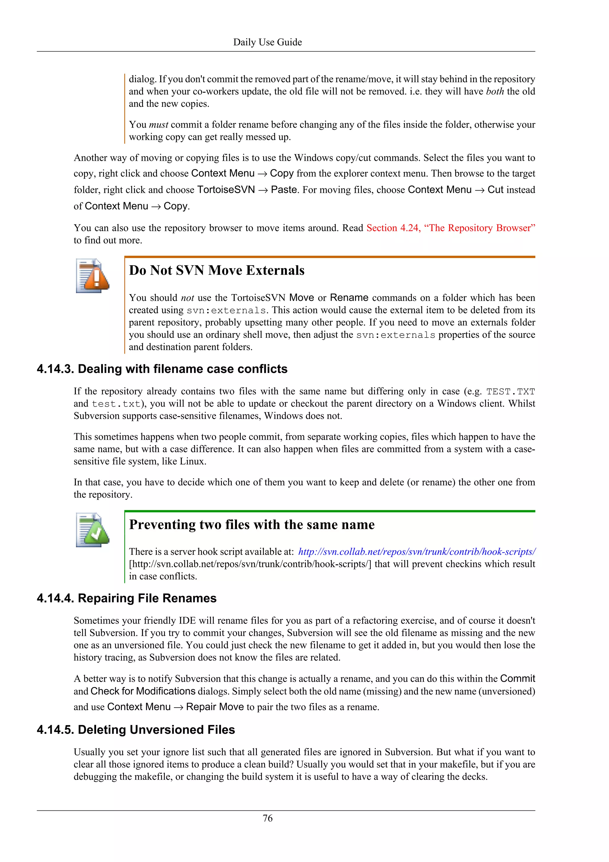 Daily Use Guide


                   dialog. If you don't commit the removed part of the rename/move, it will stay behind in the repository
                   and when your co-workers update, the old file will not be removed. i.e. they will have both the old
                   and the new copies.

                   You must commit a folder rename before changing any of the files inside the folder, otherwise your
                   working copy can get really messed up.

      Another way of moving or copying files is to use the Windows copy/cut commands. Select the files you want to
      copy, right click and choose Context Menu → Copy from the explorer context menu. Then browse to the target
      folder, right click and choose TortoiseSVN → Paste. For moving files, choose Context Menu → Cut instead
      of Context Menu → Copy.

      You can also use the repository browser to move items around. Read Section 4.24, “The Repository Browser”
      to find out more.


                   Do Not SVN Move Externals
                   You should not use the TortoiseSVN Move or Rename commands on a folder which has been
                   created using svn:externals. This action would cause the external item to be deleted from its
                   parent repository, probably upsetting many other people. If you need to move an externals folder
                   you should use an ordinary shell move, then adjust the svn:externals properties of the source
                   and destination parent folders.

4.14.3. Dealing with filename case conflicts
      If the repository already contains two files with the same name but differing only in case (e.g. TEST.TXT
      and test.txt), you will not be able to update or checkout the parent directory on a Windows client. Whilst
      Subversion supports case-sensitive filenames, Windows does not.

      This sometimes happens when two people commit, from separate working copies, files which happen to have the
      same name, but with a case difference. It can also happen when files are committed from a system with a case-
      sensitive file system, like Linux.

      In that case, you have to decide which one of them you want to keep and delete (or rename) the other one from
      the repository.


                   Preventing two files with the same name
                   There is a server hook script available at: http://svn.collab.net/repos/svn/trunk/contrib/hook-scripts/
                   [http://svn.collab.net/repos/svn/trunk/contrib/hook-scripts/] that will prevent checkins which result
                   in case conflicts.

4.14.4. Repairing File Renames
      Sometimes your friendly IDE will rename files for you as part of a refactoring exercise, and of course it doesn't
      tell Subversion. If you try to commit your changes, Subversion will see the old filename as missing and the new
      one as an unversioned file. You could just check the new filename to get it added in, but you would then lose the
      history tracing, as Subversion does not know the files are related.

      A better way is to notify Subversion that this change is actually a rename, and you can do this within the Commit
      and Check for Modifications dialogs. Simply select both the old name (missing) and the new name (unversioned)
      and use Context Menu → Repair Move to pair the two files as a rename.

4.14.5. Deleting Unversioned Files
      Usually you set your ignore list such that all generated files are ignored in Subversion. But what if you want to
      clear all those ignored items to produce a clean build? Usually you would set that in your makefile, but if you are
      debugging the makefile, or changing the build system it is useful to have a way of clearing the decks.



                                                     76
 