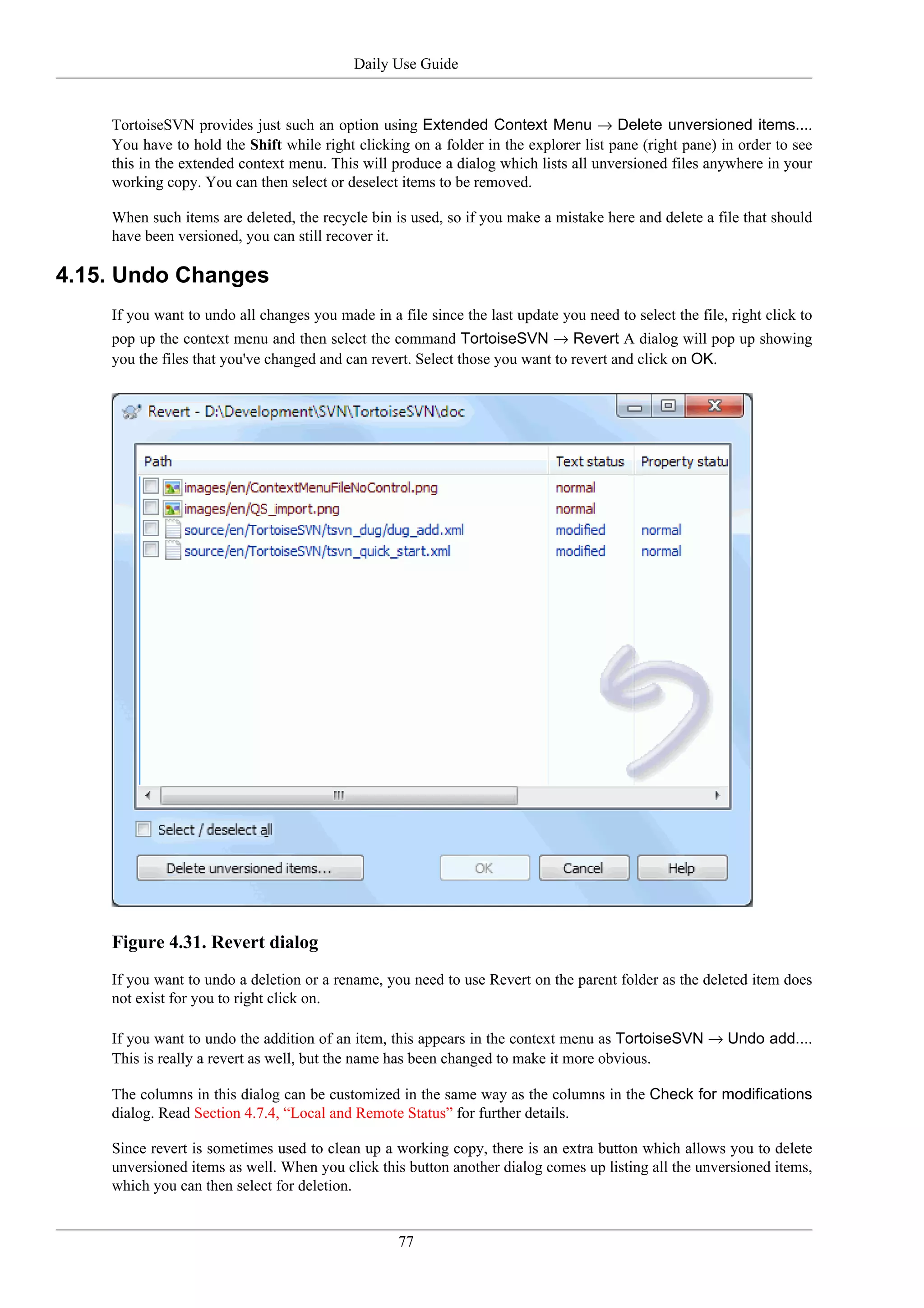 Daily Use Guide


    TortoiseSVN provides just such an option using Extended Context Menu → Delete unversioned items....
    You have to hold the Shift while right clicking on a folder in the explorer list pane (right pane) in order to see
    this in the extended context menu. This will produce a dialog which lists all unversioned files anywhere in your
    working copy. You can then select or deselect items to be removed.

    When such items are deleted, the recycle bin is used, so if you make a mistake here and delete a file that should
    have been versioned, you can still recover it.

4.15. Undo Changes
    If you want to undo all changes you made in a file since the last update you need to select the file, right click to
    pop up the context menu and then select the command TortoiseSVN → Revert A dialog will pop up showing
    you the files that you've changed and can revert. Select those you want to revert and click on OK.




    Figure 4.31. Revert dialog
    If you want to undo a deletion or a rename, you need to use Revert on the parent folder as the deleted item does
    not exist for you to right click on.

    If you want to undo the addition of an item, this appears in the context menu as TortoiseSVN → Undo add....
    This is really a revert as well, but the name has been changed to make it more obvious.

    The columns in this dialog can be customized in the same way as the columns in the Check for modifications
    dialog. Read Section 4.7.4, “Local and Remote Status” for further details.

    Since revert is sometimes used to clean up a working copy, there is an extra button which allows you to delete
    unversioned items as well. When you click this button another dialog comes up listing all the unversioned items,
    which you can then select for deletion.


                                                   77
 