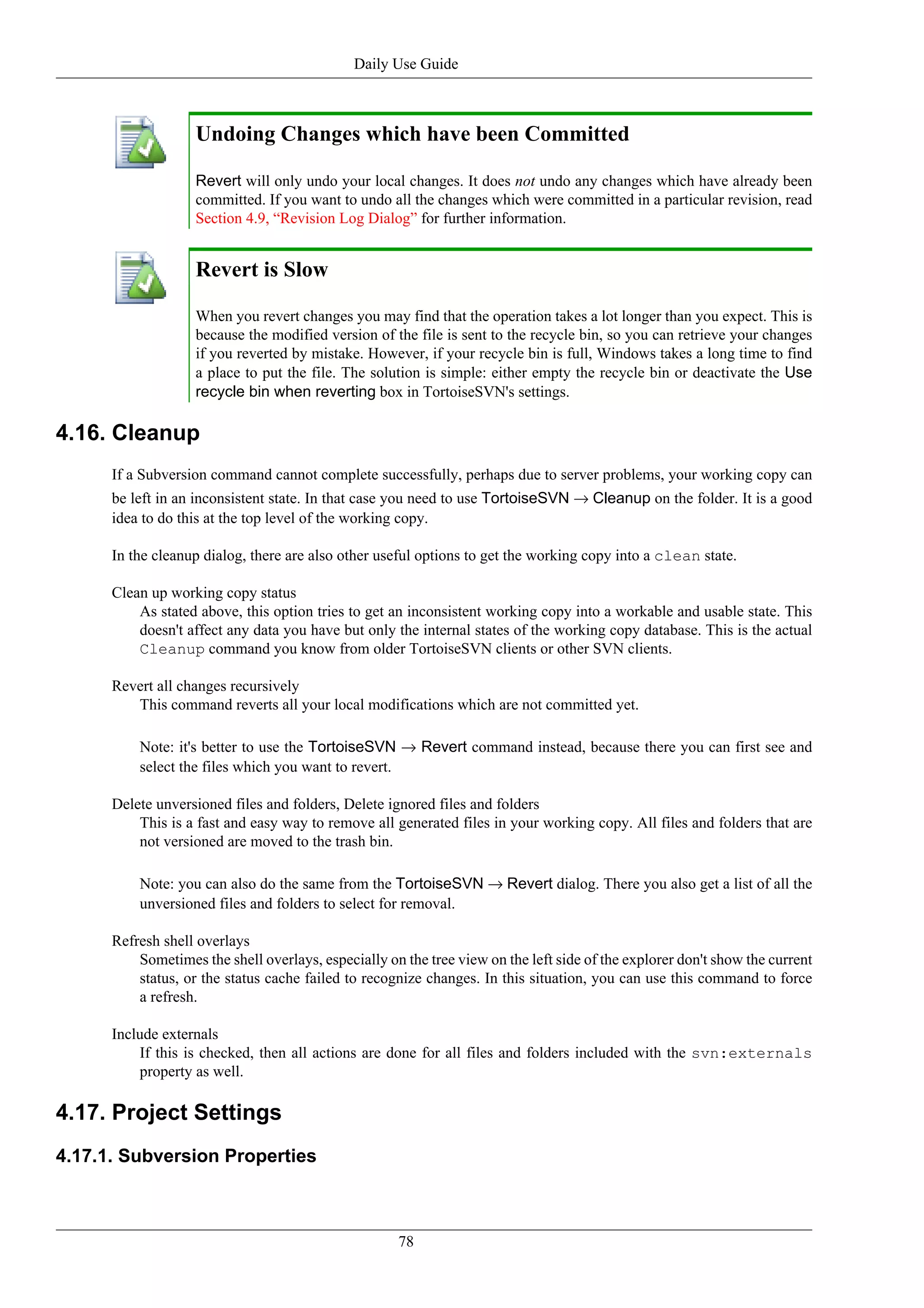 Daily Use Guide



                    Undoing Changes which have been Committed

                    Revert will only undo your local changes. It does not undo any changes which have already been
                    committed. If you want to undo all the changes which were committed in a particular revision, read
                    Section 4.9, “Revision Log Dialog” for further information.


                    Revert is Slow

                    When you revert changes you may find that the operation takes a lot longer than you expect. This is
                    because the modified version of the file is sent to the recycle bin, so you can retrieve your changes
                    if you reverted by mistake. However, if your recycle bin is full, Windows takes a long time to find
                    a place to put the file. The solution is simple: either empty the recycle bin or deactivate the Use
                    recycle bin when reverting box in TortoiseSVN's settings.

4.16. Cleanup
      If a Subversion command cannot complete successfully, perhaps due to server problems, your working copy can
      be left in an inconsistent state. In that case you need to use TortoiseSVN → Cleanup on the folder. It is a good
      idea to do this at the top level of the working copy.

      In the cleanup dialog, there are also other useful options to get the working copy into a clean state.

      Clean up working copy status
          As stated above, this option tries to get an inconsistent working copy into a workable and usable state. This
          doesn't affect any data you have but only the internal states of the working copy database. This is the actual
          Cleanup command you know from older TortoiseSVN clients or other SVN clients.

      Revert all changes recursively
         This command reverts all your local modifications which are not committed yet.

          Note: it's better to use the TortoiseSVN → Revert command instead, because there you can first see and
          select the files which you want to revert.

      Delete unversioned files and folders, Delete ignored files and folders
          This is a fast and easy way to remove all generated files in your working copy. All files and folders that are
          not versioned are moved to the trash bin.

          Note: you can also do the same from the TortoiseSVN → Revert dialog. There you also get a list of all the
          unversioned files and folders to select for removal.

      Refresh shell overlays
          Sometimes the shell overlays, especially on the tree view on the left side of the explorer don't show the current
          status, or the status cache failed to recognize changes. In this situation, you can use this command to force
          a refresh.

      Include externals
          If this is checked, then all actions are done for all files and folders included with the svn:externals
          property as well.

4.17. Project Settings
4.17.1. Subversion Properties



                                                     78
 