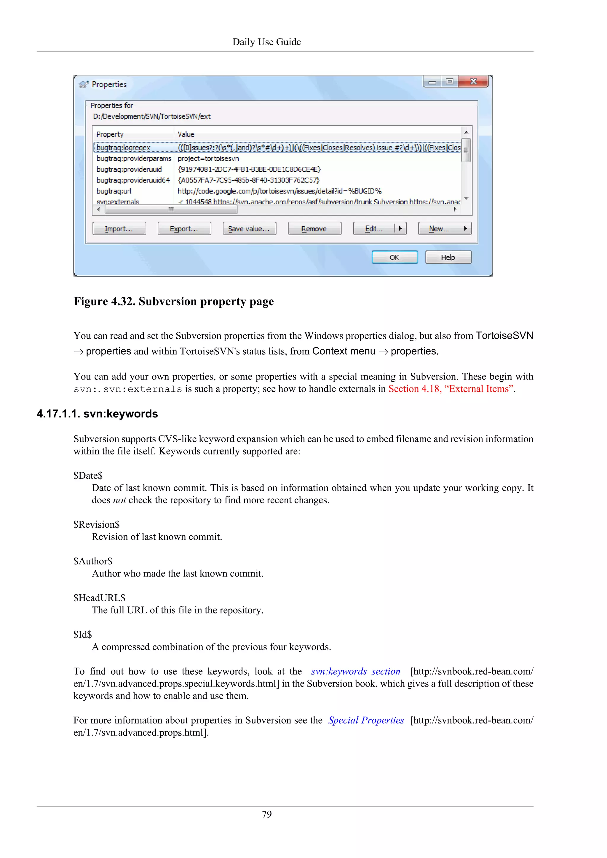 Daily Use Guide




      Figure 4.32. Subversion property page

      You can read and set the Subversion properties from the Windows properties dialog, but also from TortoiseSVN
      → properties and within TortoiseSVN's status lists, from Context menu → properties.

      You can add your own properties, or some properties with a special meaning in Subversion. These begin with
      svn:. svn:externals is such a property; see how to handle externals in Section 4.18, “External Items”.

4.17.1.1. svn:keywords

      Subversion supports CVS-like keyword expansion which can be used to embed filename and revision information
      within the file itself. Keywords currently supported are:

      $Date$
         Date of last known commit. This is based on information obtained when you update your working copy. It
         does not check the repository to find more recent changes.

      $Revision$
         Revision of last known commit.

      $Author$
         Author who made the last known commit.

      $HeadURL$
         The full URL of this file in the repository.

      $Id$
          A compressed combination of the previous four keywords.

      To find out how to use these keywords, look at the svn:keywords section [http://svnbook.red-bean.com/
      en/1.7/svn.advanced.props.special.keywords.html] in the Subversion book, which gives a full description of these
      keywords and how to enable and use them.

      For more information about properties in Subversion see the Special Properties [http://svnbook.red-bean.com/
      en/1.7/svn.advanced.props.html].




                                                    79
 