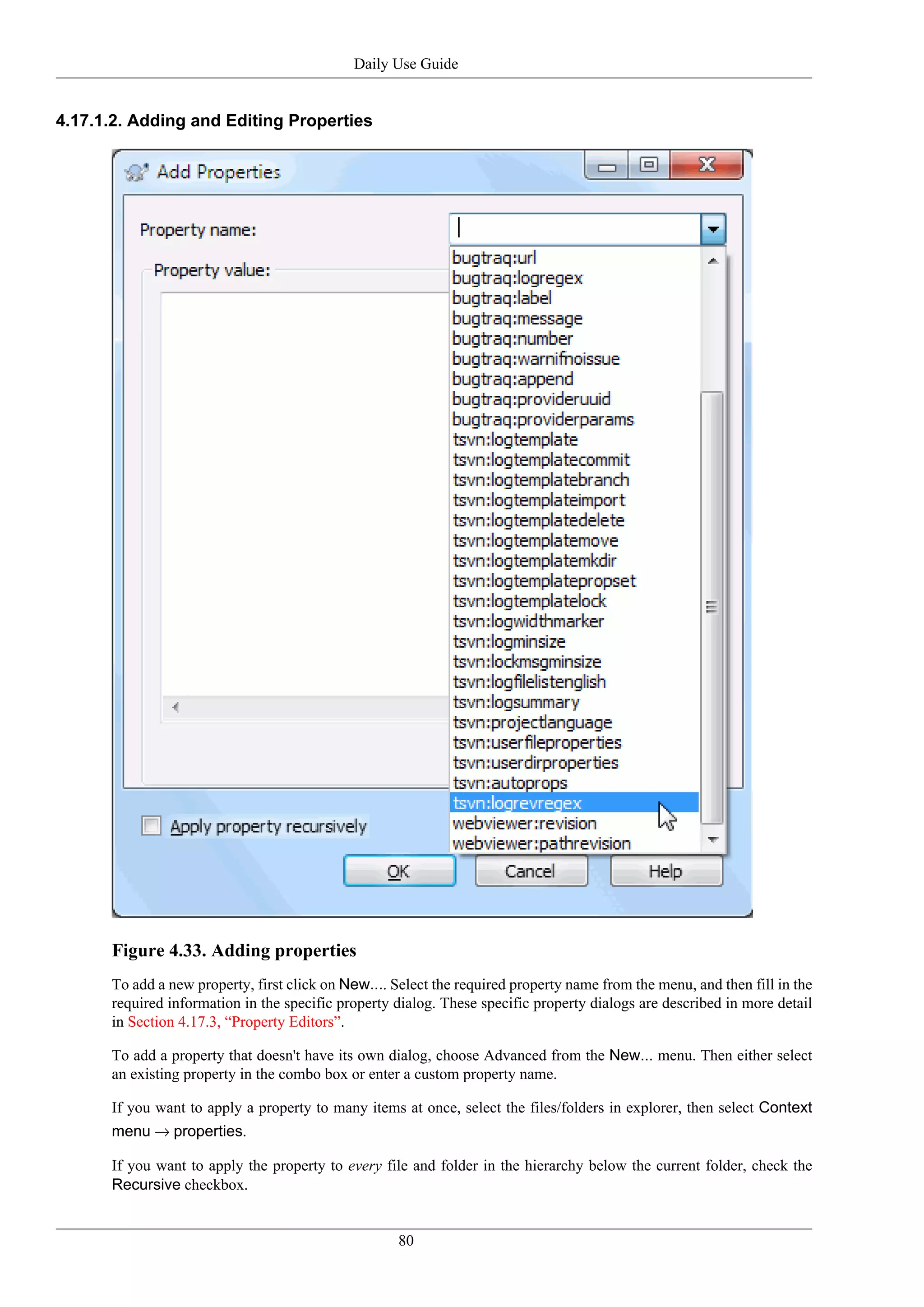 Daily Use Guide


4.17.1.2. Adding and Editing Properties




      Figure 4.33. Adding properties
      To add a new property, first click on New.... Select the required property name from the menu, and then fill in the
      required information in the specific property dialog. These specific property dialogs are described in more detail
      in Section 4.17.3, “Property Editors”.

      To add a property that doesn't have its own dialog, choose Advanced from the New... menu. Then either select
      an existing property in the combo box or enter a custom property name.

      If you want to apply a property to many items at once, select the files/folders in explorer, then select Context
      menu → properties.

      If you want to apply the property to every file and folder in the hierarchy below the current folder, check the
      Recursive checkbox.


                                                     80
 