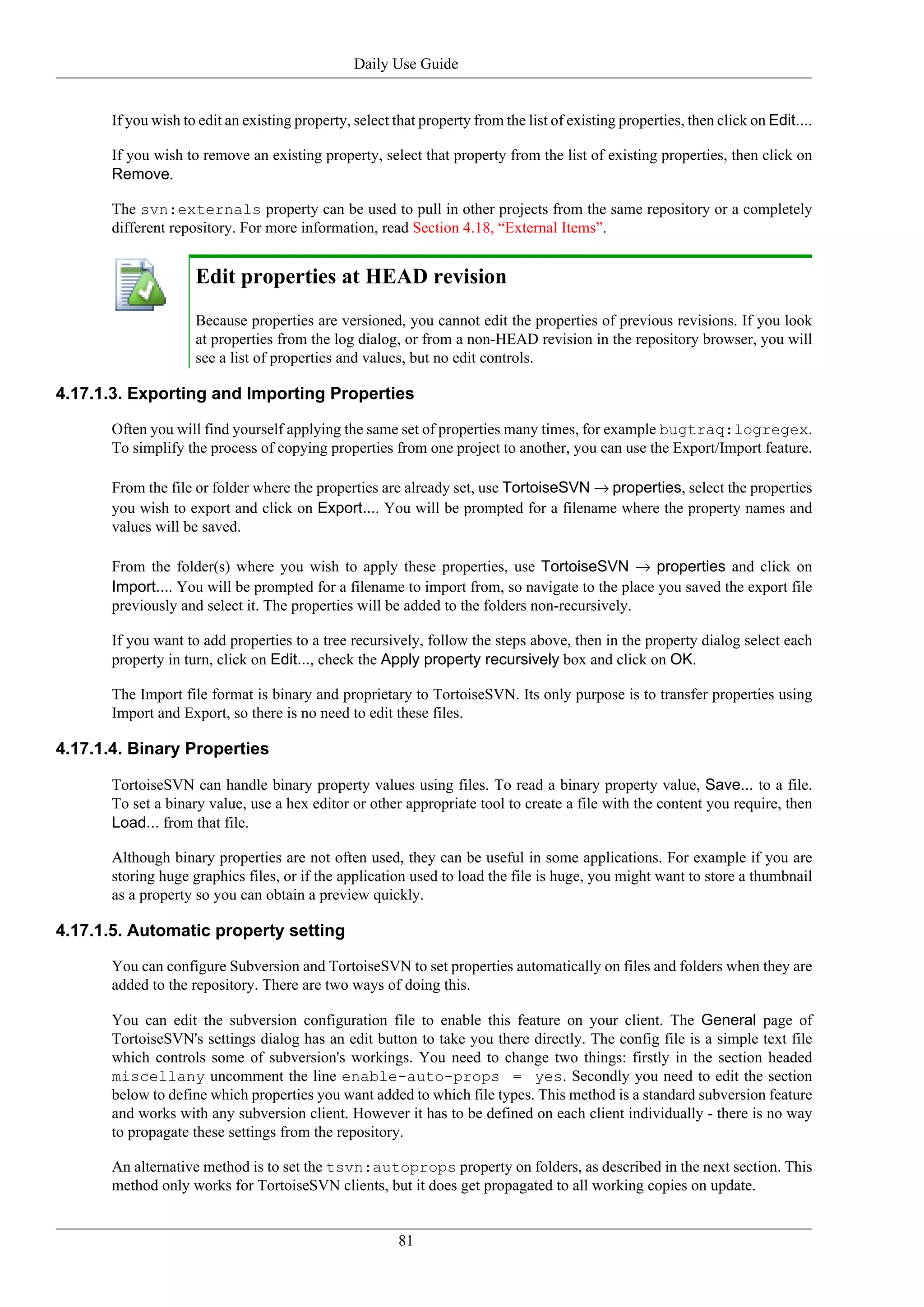 Daily Use Guide


       If you wish to edit an existing property, select that property from the list of existing properties, then click on Edit....

       If you wish to remove an existing property, select that property from the list of existing properties, then click on
       Remove.

       The svn:externals property can be used to pull in other projects from the same repository or a completely
       different repository. For more information, read Section 4.18, “External Items”.


                     Edit properties at HEAD revision
                     Because properties are versioned, you cannot edit the properties of previous revisions. If you look
                     at properties from the log dialog, or from a non-HEAD revision in the repository browser, you will
                     see a list of properties and values, but no edit controls.

4.17.1.3. Exporting and Importing Properties

       Often you will find yourself applying the same set of properties many times, for example bugtraq:logregex.
       To simplify the process of copying properties from one project to another, you can use the Export/Import feature.

       From the file or folder where the properties are already set, use TortoiseSVN → properties, select the properties
       you wish to export and click on Export.... You will be prompted for a filename where the property names and
       values will be saved.

       From the folder(s) where you wish to apply these properties, use TortoiseSVN → properties and click on
       Import.... You will be prompted for a filename to import from, so navigate to the place you saved the export file
       previously and select it. The properties will be added to the folders non-recursively.

       If you want to add properties to a tree recursively, follow the steps above, then in the property dialog select each
       property in turn, click on Edit..., check the Apply property recursively box and click on OK.

       The Import file format is binary and proprietary to TortoiseSVN. Its only purpose is to transfer properties using
       Import and Export, so there is no need to edit these files.

4.17.1.4. Binary Properties

       TortoiseSVN can handle binary property values using files. To read a binary property value, Save... to a file.
       To set a binary value, use a hex editor or other appropriate tool to create a file with the content you require, then
       Load... from that file.

       Although binary properties are not often used, they can be useful in some applications. For example if you are
       storing huge graphics files, or if the application used to load the file is huge, you might want to store a thumbnail
       as a property so you can obtain a preview quickly.

4.17.1.5. Automatic property setting

       You can configure Subversion and TortoiseSVN to set properties automatically on files and folders when they are
       added to the repository. There are two ways of doing this.

       You can edit the subversion configuration file to enable this feature on your client. The General page of
       TortoiseSVN's settings dialog has an edit button to take you there directly. The config file is a simple text file
       which controls some of subversion's workings. You need to change two things: firstly in the section headed
       miscellany uncomment the line enable-auto-props = yes. Secondly you need to edit the section
       below to define which properties you want added to which file types. This method is a standard subversion feature
       and works with any subversion client. However it has to be defined on each client individually - there is no way
       to propagate these settings from the repository.

       An alternative method is to set the tsvn:autoprops property on folders, as described in the next section. This
       method only works for TortoiseSVN clients, but it does get propagated to all working copies on update.


                                                         81
 
