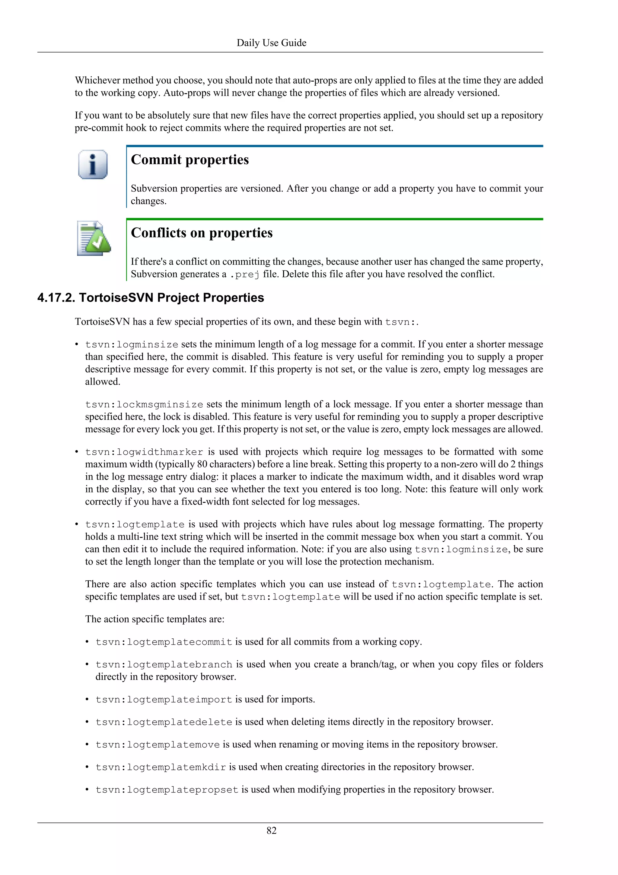 Daily Use Guide


      Whichever method you choose, you should note that auto-props are only applied to files at the time they are added
      to the working copy. Auto-props will never change the properties of files which are already versioned.

      If you want to be absolutely sure that new files have the correct properties applied, you should set up a repository
      pre-commit hook to reject commits where the required properties are not set.


                   Commit properties
                   Subversion properties are versioned. After you change or add a property you have to commit your
                   changes.


                   Conflicts on properties
                   If there's a conflict on committing the changes, because another user has changed the same property,
                   Subversion generates a .prej file. Delete this file after you have resolved the conflict.

4.17.2. TortoiseSVN Project Properties
      TortoiseSVN has a few special properties of its own, and these begin with tsvn:.

      • tsvn:logminsize sets the minimum length of a log message for a commit. If you enter a shorter message
        than specified here, the commit is disabled. This feature is very useful for reminding you to supply a proper
        descriptive message for every commit. If this property is not set, or the value is zero, empty log messages are
        allowed.

        tsvn:lockmsgminsize sets the minimum length of a lock message. If you enter a shorter message than
        specified here, the lock is disabled. This feature is very useful for reminding you to supply a proper descriptive
        message for every lock you get. If this property is not set, or the value is zero, empty lock messages are allowed.

      • tsvn:logwidthmarker is used with projects which require log messages to be formatted with some
        maximum width (typically 80 characters) before a line break. Setting this property to a non-zero will do 2 things
        in the log message entry dialog: it places a marker to indicate the maximum width, and it disables word wrap
        in the display, so that you can see whether the text you entered is too long. Note: this feature will only work
        correctly if you have a fixed-width font selected for log messages.

      • tsvn:logtemplate is used with projects which have rules about log message formatting. The property
        holds a multi-line text string which will be inserted in the commit message box when you start a commit. You
        can then edit it to include the required information. Note: if you are also using tsvn:logminsize, be sure
        to set the length longer than the template or you will lose the protection mechanism.

        There are also action specific templates which you can use instead of tsvn:logtemplate. The action
        specific templates are used if set, but tsvn:logtemplate will be used if no action specific template is set.

        The action specific templates are:

        • tsvn:logtemplatecommit is used for all commits from a working copy.

        • tsvn:logtemplatebranch is used when you create a branch/tag, or when you copy files or folders
          directly in the repository browser.

        • tsvn:logtemplateimport is used for imports.

        • tsvn:logtemplatedelete is used when deleting items directly in the repository browser.

        • tsvn:logtemplatemove is used when renaming or moving items in the repository browser.

        • tsvn:logtemplatemkdir is used when creating directories in the repository browser.

        • tsvn:logtemplatepropset is used when modifying properties in the repository browser.


                                                     82
 