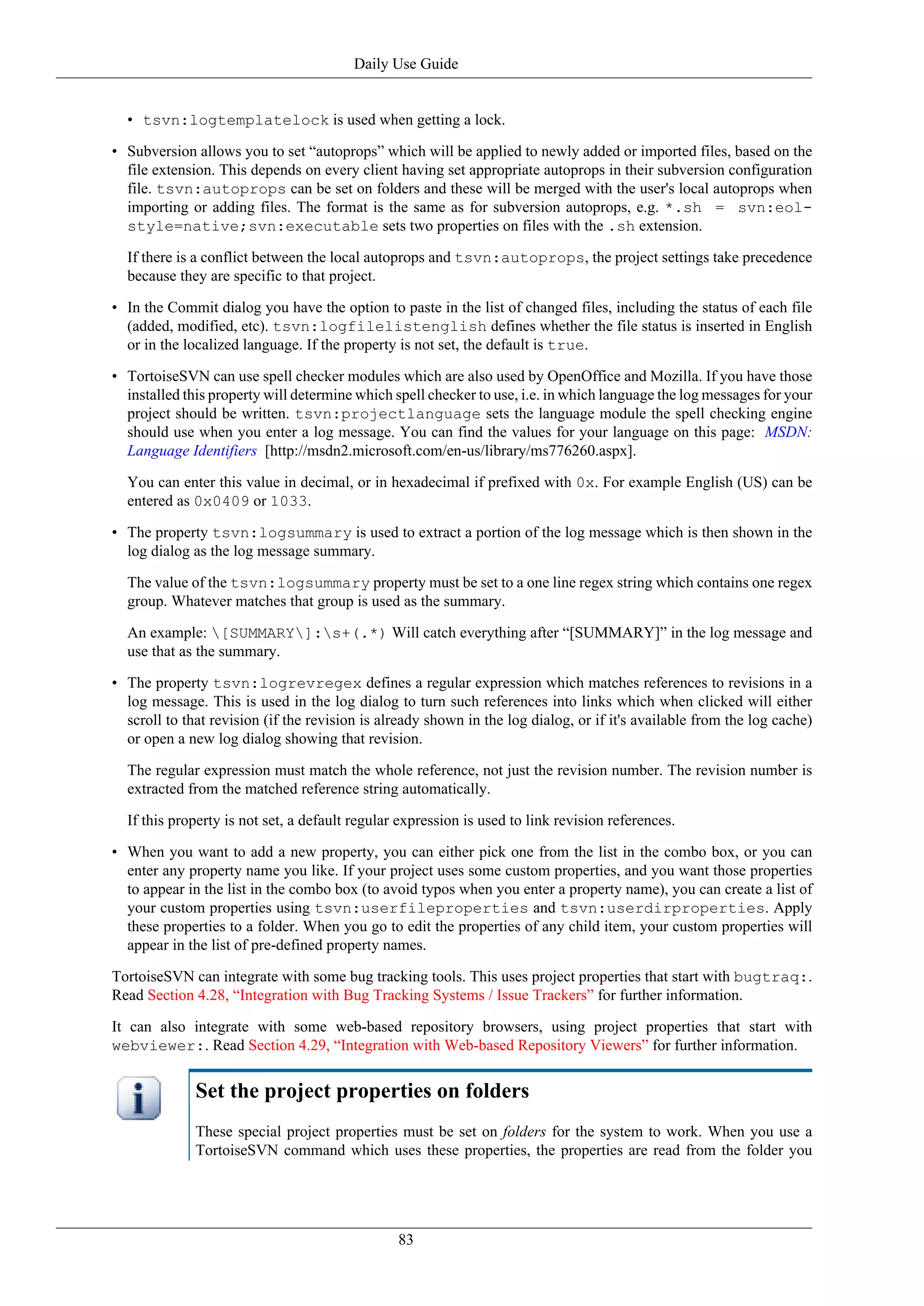 Daily Use Guide


  • tsvn:logtemplatelock is used when getting a lock.

• Subversion allows you to set “autoprops” which will be applied to newly added or imported files, based on the
  file extension. This depends on every client having set appropriate autoprops in their subversion configuration
  file. tsvn:autoprops can be set on folders and these will be merged with the user's local autoprops when
  importing or adding files. The format is the same as for subversion autoprops, e.g. *.sh = svn:eol-
  style=native;svn:executable sets two properties on files with the .sh extension.

  If there is a conflict between the local autoprops and tsvn:autoprops, the project settings take precedence
  because they are specific to that project.

• In the Commit dialog you have the option to paste in the list of changed files, including the status of each file
  (added, modified, etc). tsvn:logfilelistenglish defines whether the file status is inserted in English
  or in the localized language. If the property is not set, the default is true.

• TortoiseSVN can use spell checker modules which are also used by OpenOffice and Mozilla. If you have those
  installed this property will determine which spell checker to use, i.e. in which language the log messages for your
  project should be written. tsvn:projectlanguage sets the language module the spell checking engine
  should use when you enter a log message. You can find the values for your language on this page: MSDN:
  Language Identifiers [http://msdn2.microsoft.com/en-us/library/ms776260.aspx].

  You can enter this value in decimal, or in hexadecimal if prefixed with 0x. For example English (US) can be
  entered as 0x0409 or 1033.

• The property tsvn:logsummary is used to extract a portion of the log message which is then shown in the
  log dialog as the log message summary.

  The value of the tsvn:logsummary property must be set to a one line regex string which contains one regex
  group. Whatever matches that group is used as the summary.

  An example: [SUMMARY]:s+(.*) Will catch everything after “[SUMMARY]” in the log message and
  use that as the summary.

• The property tsvn:logrevregex defines a regular expression which matches references to revisions in a
  log message. This is used in the log dialog to turn such references into links which when clicked will either
  scroll to that revision (if the revision is already shown in the log dialog, or if it's available from the log cache)
  or open a new log dialog showing that revision.

  The regular expression must match the whole reference, not just the revision number. The revision number is
  extracted from the matched reference string automatically.

  If this property is not set, a default regular expression is used to link revision references.

• When you want to add a new property, you can either pick one from the list in the combo box, or you can
  enter any property name you like. If your project uses some custom properties, and you want those properties
  to appear in the list in the combo box (to avoid typos when you enter a property name), you can create a list of
  your custom properties using tsvn:userfileproperties and tsvn:userdirproperties. Apply
  these properties to a folder. When you go to edit the properties of any child item, your custom properties will
  appear in the list of pre-defined property names.

TortoiseSVN can integrate with some bug tracking tools. This uses project properties that start with bugtraq:.
Read Section 4.28, “Integration with Bug Tracking Systems / Issue Trackers” for further information.

It can also integrate with some web-based repository browsers, using project properties that start with
webviewer:. Read Section 4.29, “Integration with Web-based Repository Viewers” for further information.


              Set the project properties on folders
              These special project properties must be set on folders for the system to work. When you use a
              TortoiseSVN command which uses these properties, the properties are read from the folder you




                                                83
 