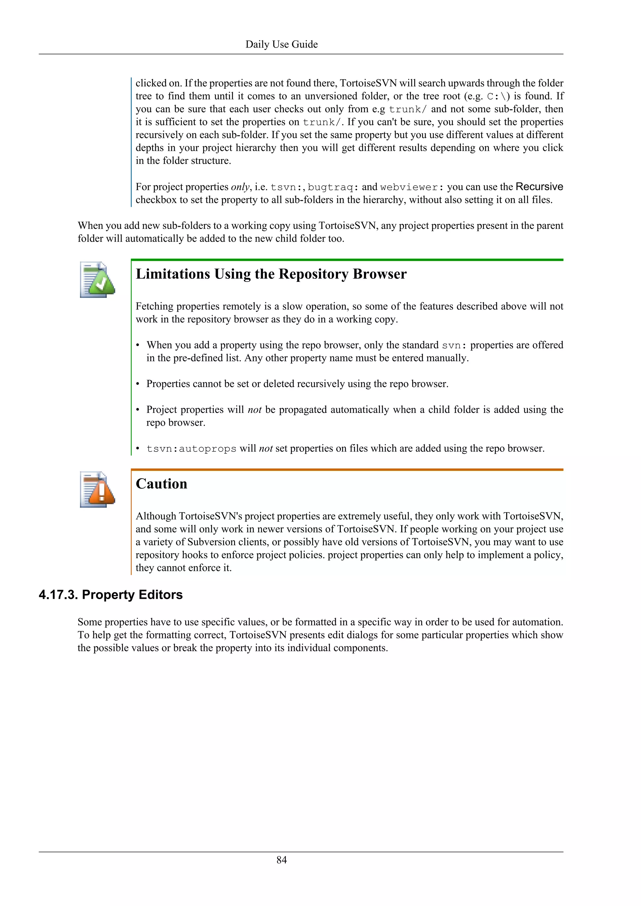 Daily Use Guide


                   clicked on. If the properties are not found there, TortoiseSVN will search upwards through the folder
                   tree to find them until it comes to an unversioned folder, or the tree root (e.g. C:) is found. If
                   you can be sure that each user checks out only from e.g trunk/ and not some sub-folder, then
                   it is sufficient to set the properties on trunk/. If you can't be sure, you should set the properties
                   recursively on each sub-folder. If you set the same property but you use different values at different
                   depths in your project hierarchy then you will get different results depending on where you click
                   in the folder structure.

                   For project properties only, i.e. tsvn:, bugtraq: and webviewer: you can use the Recursive
                   checkbox to set the property to all sub-folders in the hierarchy, without also setting it on all files.

      When you add new sub-folders to a working copy using TortoiseSVN, any project properties present in the parent
      folder will automatically be added to the new child folder too.


                   Limitations Using the Repository Browser

                   Fetching properties remotely is a slow operation, so some of the features described above will not
                   work in the repository browser as they do in a working copy.

                   • When you add a property using the repo browser, only the standard svn: properties are offered
                     in the pre-defined list. Any other property name must be entered manually.

                   • Properties cannot be set or deleted recursively using the repo browser.

                   • Project properties will not be propagated automatically when a child folder is added using the
                     repo browser.

                   • tsvn:autoprops will not set properties on files which are added using the repo browser.


                   Caution

                   Although TortoiseSVN's project properties are extremely useful, they only work with TortoiseSVN,
                   and some will only work in newer versions of TortoiseSVN. If people working on your project use
                   a variety of Subversion clients, or possibly have old versions of TortoiseSVN, you may want to use
                   repository hooks to enforce project policies. project properties can only help to implement a policy,
                   they cannot enforce it.

4.17.3. Property Editors

      Some properties have to use specific values, or be formatted in a specific way in order to be used for automation.
      To help get the formatting correct, TortoiseSVN presents edit dialogs for some particular properties which show
      the possible values or break the property into its individual components.




                                                    84
 