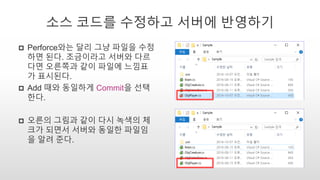 소스 코드를 수정하고 서버에 반영하기
 Perforce와는 달리 그냥 파일을 수정
하면 된다. 조금이라고 서버와 다르
다면 오른쪽과 같이 파일에 느낌표
가 표시된다.
 Add 때와 동일하게 Commit을 선택
한다.
 오른의 그림과 같이 다시 녹색의 체
크가 되면서 서버와 동일한 파일임
을 알려 준다.
 