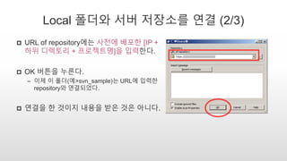 Local 폴더와 서버 저장소를 연결 (2/3)
 URL of repository에는 사전에 배포한 [IP +
하위 디렉토리 + 프로젝트명]을 입력한다.
 OK 버튼을 누른다.
– 이제 이 폴더(예>svn_sample)는 URL에 입력한
repository와 연결되었다.
 연결을 한 것이지 내용을 받은 것은 아니다.
 
