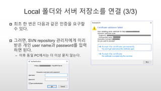 Local 폴더와 서버 저장소를 연결 (3/3)
 최초 한 번은 다음과 같은 인증을 요구할
수 있다.
 그러면, SVN repository 관리자에게 미리
받은 개인 user name과 password를 입력
하면 된다.
– 이후 동일 PC에서는 더 이상 묻지 않는다.
 