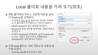 Local 폴더로 내용을 가져 오기(최초)
 해당 폴더에서 마우스 오른쪽 버튼을 눌러
서 Chekout을 선택한다.
– 이 과정은 최초 한 번 일어나는 것이며, 이후에
는 이 폴더에서 이 커맨드는 나타나지 않는다.
– HEAD revision은 최신 버전을 의미한다.
– Revison에 특정 버전을 입력하면 그때의 버전으
로 받는다.
– CVS의 checkout과 동일하며, git의 checkout과
는 쓰는 시점이 조금 다르고, Perforce의
checkout과는 관리 방식이 다르다.
 이제 local 폴더는 서버 저장소의 내용과 동
기화 되었다.
– 'working copy를 받았다'라고 한다.
 