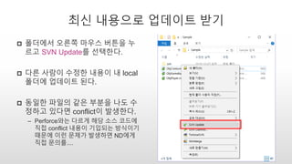 최신 내용으로 업데이트 받기
 폴더에서 오른쪽 마우스 버튼을 누
르고 SVN Update를 선택한다.
 다른 사람이 수정한 내용이 내 local
폴더에 업데이트 된다.
 동일한 파일의 같은 부분을 나도 수
정하고 있다면 conflict이 발생한다.
– Perforce와는 다르게 해당 소스 코드에
직접 conflict 내용이 기입되는 방식이기
때문에 이런 문제가 발생하면 ND에게
직접 문의를....
 