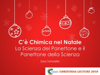 CHRISTMAS LECTURE 2018
Sara Tortorella
C’è Chimica nel Natale
La Scienza del Panettone e il
Panettone della Scienza
 