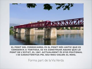 EL PONT DEL FERROCARRIL ÉS EL PONT MÉS ANTIC QUE ES
CONSERVA A TORTOSA. ES VA CONSTRUIR ABANS QUE LO
PONT DE L'ESTAT, EL 1867. ACTUALMENT ÉS D'ÚS PEATONAL
I SE CARACTERITZA PEL SEU NOU COLOR: EL ROIG.

Forma part de laViaVerda
 