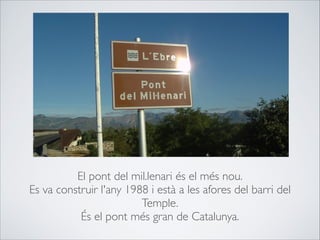 El pont del mil.lenari és el més nou.
Es va construir l'any 1988 i està a les afores del barri del
Temple.
És el pont més gran de Catalunya.
 