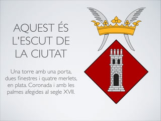 AQUEST ÉS
L'ESCUT DE
LA CIUTAT

Una torre amb una porta,
dues ﬁnestres i quatre merlets,
en plata. Coronada i amb les
palmes afegides al segle XVII.
 