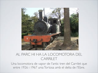 AL PARC HI HA LA LOCOMOTORA DEL
CARRILET
Una locomotora de vapor de l'antic tren del Carrilet que
entre 1926 i 1967 uniaTortosa amb el delta de l'Ebre.
 
