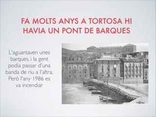 FA MOLTS ANYS A TORTOSA HI
HAVIA UN PONT DE BARQUES
L'aguantaven unes
barques, i la gent
podia passar d'una
banda de riu a l'altra.
Però l'any 1986 es
va incendiar
 