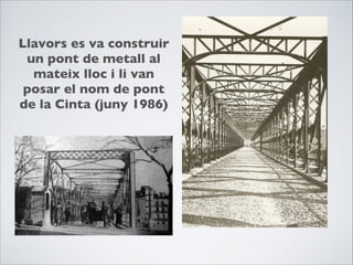 Llavors es va construir
un pont de metall al
mateix lloc i li van
posar el nom de pont
de la Cinta (juny 1986)
 