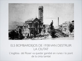 ELS BOMBARDEJOS DE 1938VAN DESTRUIR
LA CIUTAT
L'esglèsia del Roser va quedar gairebé en runes i lo pont
de la cinta també
 