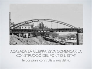 ACABADA LA GUERRA ESVA COMENÇAR LA
CONSTRUCCIÓ DEL PONT D L'ESTAT
Te dos pilars construïts al mig del riu
 