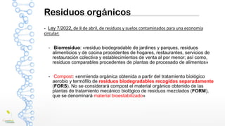Residuos orgánicos
- Ley 7/2022, de 8 de abril, de residuos y suelos contaminados para una economía
circular:
- Biorresiduo: «residuo biodegradable de jardines y parques, residuos
alimenticios y de cocina procedentes de hogares, restaurantes, servicios de
restauración colectiva y establecimientos de venta al por menor; así como,
residuos comparables procedentes de plantas de procesado de alimentos»
- Compost: «enmienda orgánica obtenida a partir del tratamiento biológico
aerobio y termófilo de residuos biodegradables recogidos separadamente
(FORS). No se considerará compost el material orgánico obtenido de las
plantas de tratamiento mecánico biológico de residuos mezclados (FORM),
que se denominará material bioestabilizado»
 