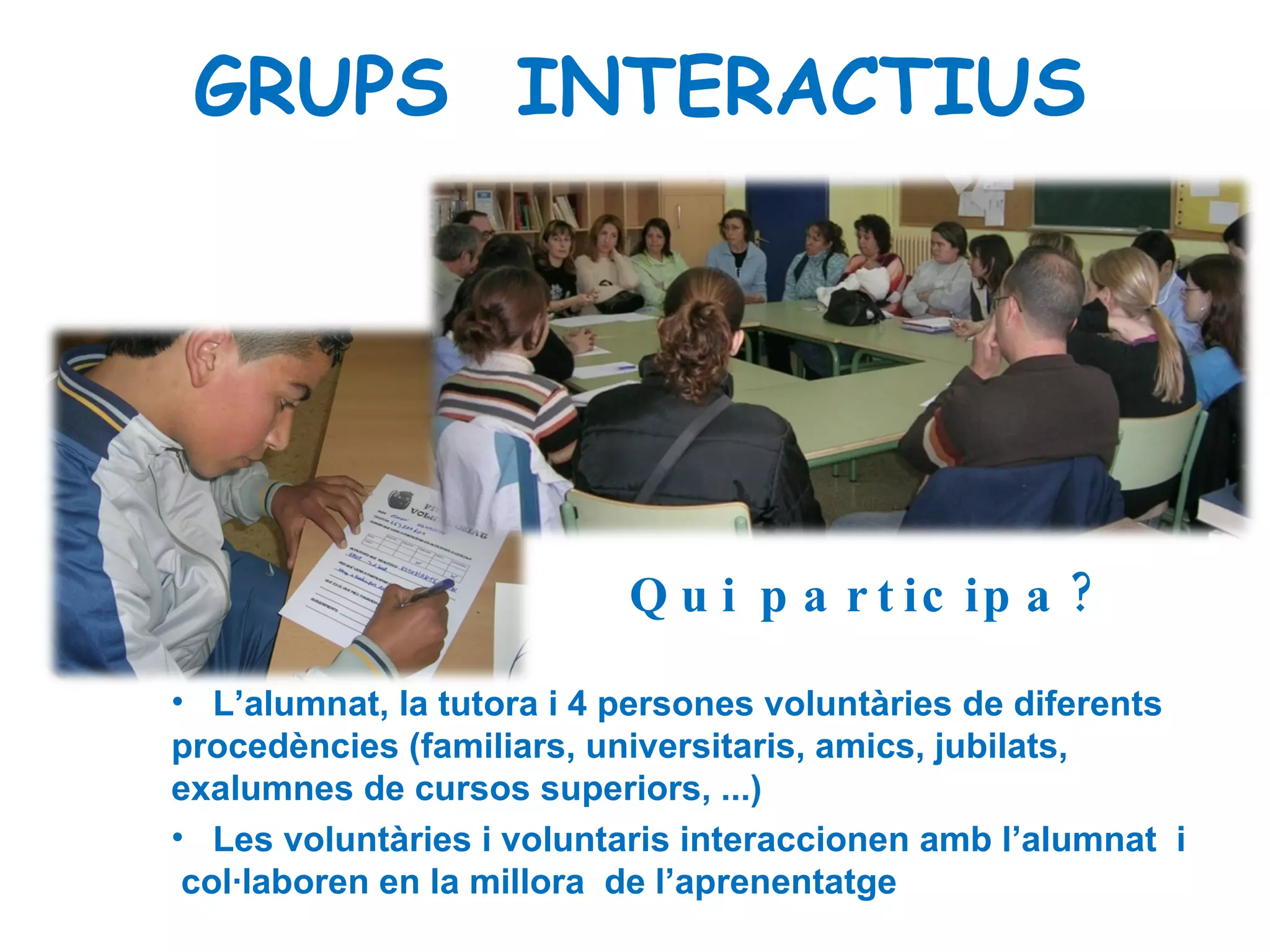 Qui participa? L’alumnat, la tutora i 4 persones voluntàries de diferents procedències (familiars, universitaris, amics, jubilats, exalumnes de cursos superiors, ...)   Les voluntàries i voluntaris interaccionen amb l’alumnat  i  col·laboren en la millora  de l’aprenentatge . GRUPS  INTERACTIUS 