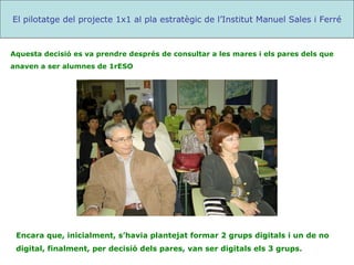 Encara que, inicialment, s’havia plantejat formar 2 grups digitals i un de no digital, finalment, per decisió dels pares, van ser digitals els 3 grups. El pilotatge del projecte 1x1 al pla estratègic de l’Institut Manuel Sales i Ferré Aquesta decisió es va prendre després de consultar a les mares i els pares dels que anaven a ser alumnes de 1rESO 