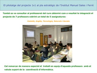 Cal remarcar de manera especial el  treball en equip d’aquests professors  amb el valuós suport de la  coordinació d’informàtica. El pilotatge del projecte 1x1 al pla estratègic de l’Institut Manuel Sales i Ferré També es va consultar al professorat del curs obtenint com a resultat la integració al projecte de 7 professors cobrint un total de 5 assignatures: Castellà, Anglès, Tecnologia, Naturals i Socials 
