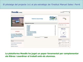 La plataforma Moodle ha jugat un paper fonamental per complementar  als llibres i coordinar el treball amb els alumnes. El pilotatge del projecte 1x1 al pla estratègic de l’Institut Manuel Sales i Ferré 