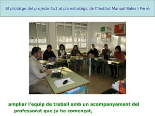 ampliar l’equip de treball amb un acompanyament del professorat que ja ha començat,  El pilotatge del projecte 1x1 al pla estratègic de l’Institut Manuel Sales i Ferré 