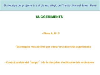- Control estricte del “tempo”  i de la disciplina d’utilització dels ordinadors El pilotatge del projecte 1x1 al pla estratègic de l’Institut Manuel Sales i Ferré - Plans A, B i C - Estrategies més potents per tractar una diversitat augmentada SUGGERIMENTS 