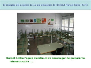 Durant l’estiu l’equip directiu es va encarregar de preparar la infraestructura .... El pilotatge del projecte 1x1 al pla estratègic de l’Institut Manuel Sales i Ferré 