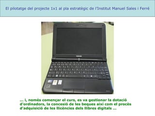 ... i, només començar el curs, es va gestionar la dotació d’ordinadors, la concesió de les beques així com el procès d’adquisició de les llicències dels llibres digitals ... El pilotatge del projecte 1x1 al pla estratègic de l’Institut Manuel Sales i Ferré 