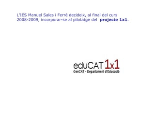 L’IES Manuel Sales i Ferré decideix, al final del curs 2008-2009, incorporar-se al pilotatge del  projecte 1x1 . 