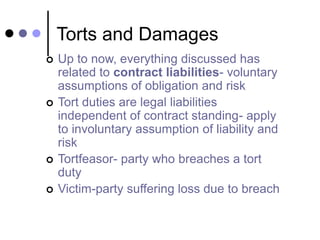 Torts and Damages
 Up to now, everything discussed has
related to contract liabilities- voluntary
assumptions of obligation and risk
 Tort duties are legal liabilities
independent of contract standing- apply
to involuntary assumption of liability and
risk
 Tortfeasor- party who breaches a tort
duty
 Victim-party suffering loss due to breach
 