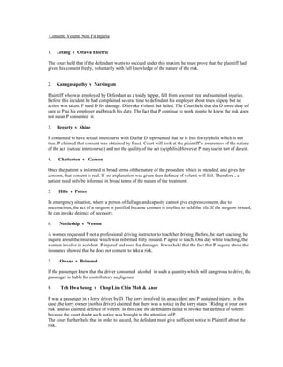 Consent, Volenti Non Fit Injuria
1. Letang v Ottawa Electric
The court held that if the defendant wants to succeed under this maxim, he must prove that the plaintiff had
given his consent freely, voluntarily with full knowledge of the nature of the risk.
2. Kanagasapathy v Narsingam
Plaintiff who was employed by Defendant as a toddy tapper, fell from coconut tree and sustained injuries.
Before this incident he had complained several time to defendant his employer about trees slipery but no
action was taken. P sued D for damage. D invoke Volenti but failed. The Court held that the D owed duty of
care to P as his employer and breach his duty. The fact that P continue to work inspite he knew the risk does
not mean P consented it.
3. Hegarty v Shine
P consented to have sexual intercourse with D after D represented that he is free for syiphilis which is not
true. P claimed that consent was obtained by fraud. Court will look at the plaintiff’s awareness of the nature
of the act (sexual intercourse ) and not the quality of the act (syiphilis).However P may sue in tort of deceit.
4. Chatterton v Gerson
Once the patient is informed in broad terms of the nature of the prosedure which is intended, and gives her
consent, that consent is real. If no explanation was given then defence of volenti will fail. Therefore , a
patient need only be informed in broad terms of the nature of the treatment.
5. Hills v Potter
In emergency situation, where a person of full age and capasity cannot give express consent, due to
unconscious, the act of a surgeon is justified because consent is implied to held the life. If the surgeon is sued,
he can invoke defence of necessity.
6. Nettleship v Weston
A women requested P not a professional driving instructor to teach her driving. Before, he start teaching, he
inquire about the insurance which was informed fully insured. P agree to teach. One day while teaching, the
women involve in accident. P injured and sued for damages. It was held that the fact that P inquire about the
insurance showed that he does not consent to take a risk.
7. Owens v Brimmel
If the passenger knew that the driver consumed alcohol in such a quantity which will dangerous to drive, the
passenger is liable for contributory negligence.
8. Teh Hwa Seong v Chop Lim Chin Moh & Anor
P was a passenger in a lorry driven by D. The lorry involved iin an accident and P sustained injury. In this
case ,the lorry owner (not his driver) claimed that there was a notice in the lorry states ` Riding at your own
risk’ and so claimed defence of volenti. In this case the defendants failed to invoke that defence of volenti
because the court doubt such notice was brought to the attention of P.
The court further held that in order to succed, the defedant must give sufficient notice to Plaintiff about the
risk.
 