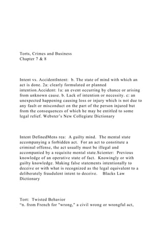 Torts, Crimes and Business
Chapter 7 & 8
Intent vs. AccidentIntent: b. The state of mind with which an
act is done. 2a: clearly formulated or planned
intention.Accident: 1a: an event occurring by chance or arising
from unknown cause. b. Lack of intention or necessity. c: an
unexpected happening causing loss or injury which is not due to
any fault or misconduct on the part of the person injured but
from the consequences of which he may be entitled to some
legal relief. Webster’s New Collegiate Dictionary
Intent DefinedMens rea: A guilty mind. The mental state
accompanying a forbidden act. For an act to constitute a
criminal offense, the act usually must be illegal and
accompanied by a requisite mental state.Scienter: Previous
knowledge of an operative state of fact. Knowingly or with
guilty knowledge. Making false statements intentionally to
deceive or with what is recognized as the legal equivalent to a
deliberately fraudulent intent to deceive. Blacks Law
Dictionary
Tort: Twisted Behavior
“n. from French for "wrong," a civil wrong or wrongful act,
 