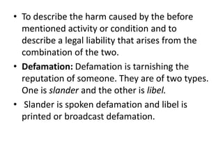 To describe the harm caused by the before mentioned activity or condition and to describe a legal liability that arises from the combination of the two.Defamation: Defamation is tarnishing the reputation of someone. They are of two types. One is slander and the other is libel.Slander is spoken defamation and libel is printed or broadcast defamation. 