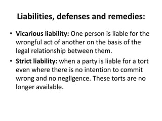 Liabilities, defenses and remedies:Vicarious liability: One person is liable for the wrongful act of another on the basis of the legal relationship between them.Strict liability: when a party is liable for a tort even where there is no intention to commit wrong and no negligence. These torts are no longer available.