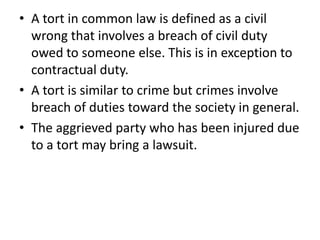 A tort in common law is defined as a civil wrong that involves a breach of civil duty owed to someone else. This is in exception to contractual duty. A tort is similar to crime but crimes involve breach of duties toward the society in general. The aggrieved party who has been injured due to a tort may bring a lawsuit.