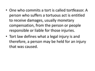 One who commits a tort is called tortfeasor. A person who suffers a tortuous act is entitled to receive damages, usually monetary compensation, from the person or people responsible or liable for those injuries. Tort law defines what a legal injury is and therefore, a person may be held for an injury that was caused. 