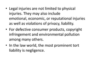 Legal injuries are not limited to physical injuries. They may also include emotional, economic, or reputational injuries as well as violations of privacy, liability.For defective consumer products, copyright infringement and environmental pollution among many others.In the law world, the most prominent tort liability is negligence. 