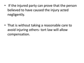 If the injured party can prove that the person believed to have caused the injury acted negligently.That is without taking a reasonable care to avoid injuring others- tort law will allow compensation.