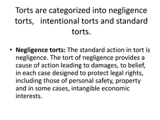 Torts are categorized into negligence torts,   intentional torts and standard torts.Negligence torts: The standard action in tort is negligence. The tort of negligence provides a cause of action leading to damages, to belief, in each case designed to protect legal rights, including those of personal safety, property and in some cases, intangible economic interests. 