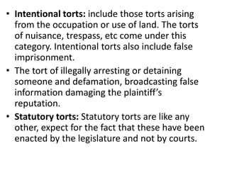 Intentional torts: include those torts arising from the occupation or use of land. The torts of nuisance, trespass, etc come under this category. Intentional torts also include false imprisonment.The tort of illegally arresting or detaining someone and defamation, broadcasting false information damaging the plaintiff’s reputation.Statutory torts: Statutory torts are like any other, expect for the fact that these have been enacted by the legislature and not by courts.