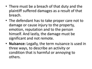 There must be a breach of that duty and the plaintiff suffered damages as a result of that breach.The defendant has to take proper care not to damage or cause injury to the property, emotion, reputation and to the person himself. And lastly, the damage must be significant and not remote.Nuisance: Legally, the term nuisance is used in three ways, to describe an activity or condition that is harmful or annoying to others.