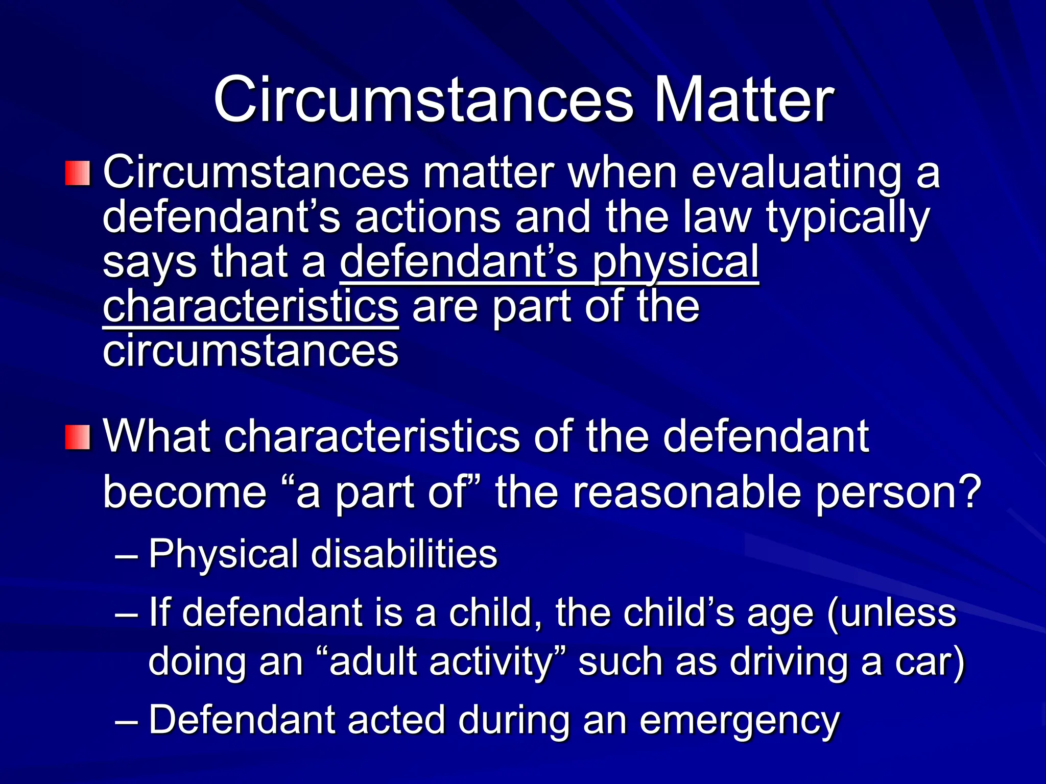 Circumstances Matter
Circumstances matter when evaluating a
defendant’s actions and the law typically
says that a defendant’s physical
characteristics are part of the
circumstances
What characteristics of the defendant
become “a part of” the reasonable person?
– Physical disabilities
– If defendant is a child, the child’s age (unless
doing an “adult activity” such as driving a car)
– Defendant acted during an emergency
 